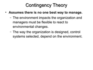 Contingency Theory
• Assumes there is no one best way to manage.
– The environment impacts the organization and
managers must be flexible to react to
environmental changes.
– The way the organization is designed, control
systems selected, depend on the environment.
 