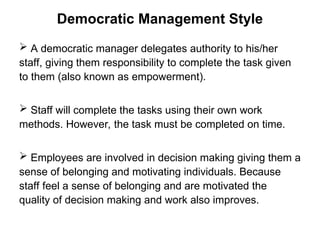 Democratic Management Style
 A democratic manager delegates authority to his/her
staff, giving them responsibility to complete the task given
to them (also known as empowerment).
 Staff will complete the tasks using their own work
methods. However, the task must be completed on time.
 Employees are involved in decision making giving them a
sense of belonging and motivating individuals. Because
staff feel a sense of belonging and are motivated the
quality of decision making and work also improves.
 