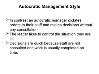 Autocratic Management Style
 In contrast an autocratic manager dictates
orders to their staff and makes decisions without
any consultation.
 The leader likes to control the situation they are
in.
 Decisions are quick because staff are not
consulted and work is usually completed on
time.
 