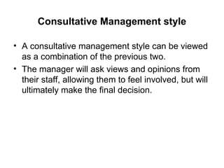 Consultative Management style
• A consultative management style can be viewed
as a combination of the previous two.
• The manager will ask views and opinions from
their staff, allowing them to feel involved, but will
ultimately make the final decision.
 