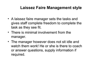 Laissez Faire Management style
• A laissez faire manager sets the tasks and
gives staff complete freedom to complete the
task as they see fit.
• There is minimal involvement from the
manager.
• The manager however does not sit idle and
watch them work! He or she is there to coach
or answer questions, supply information if
required.
 