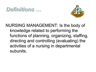 NURSING MANAGEMENT: Is the body of
knowledge related to performing the
functions of planning, organizing, staffing,
directing and controlling (evaluating) the
activities of a nursing in departmental
subunits.
 