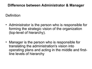 Difference between Administrator & Manager
Definition
• Administrator is the person who is responsible for
forming the strategic vision of the organization
(top-level of hierarchy).
• Manager is the person who is responsible for
translating the administration's vision into
operating plans and acting in the middle and first-
line levels of hierarchy
 