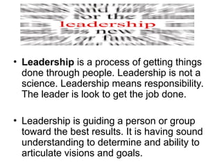 • Leadership is a process of getting things
done through people. Leadership is not a
science. Leadership means responsibility.
The leader is look to get the job done.
• Leadership is guiding a person or group
toward the best results. It is having sound
understanding to determine and ability to
articulate visions and goals.
 