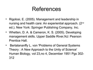 References
• Rigolosi, E. (2005). Management and leadership in
nursing and health care: An experiential approach. (2nd
ed.). New York: Springer Publishing Company, Inc.
• Whetten, D. A. & Cameron, K. S. (2005). Developing
management skills. Upper Saddle River,NJ: Pearson
Prentice Hall.
• Bertalananffy L. von 'Problems of General Systems
Theory : A New Approach to the Unity of Science'
Human Biology, vol 23,no 4, December 1951 Pgs 302-
312
 