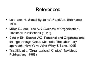 References
• Luhmann N. 'Social Systems', Frankfurt, Suhrkamp,
1994
• Miller E.J and Rice A.K 'Systems of Organization',
Tavistock Publications (1967)
• Schein EH, Bennis WG. Personal and Organizational
change through Group Methods: The laboratory
approach. New York: John Wiley & Sons, 1965.
• Trist E.L et al 'Organizational Choice', Tavistock
Publications (1963)
 