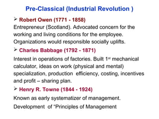 Pre-Classical (Industrial Revolution )
 Robert Owen (1771 - 1858)
Entrepreneur (Scotland). Advocated concern for the
working and living conditions for the employee.
Organizations would responsible socially uplifts.
 Charles Babbage (1792 - 1871)
Interest in operations of factories. Built 1st
mechanical
calculator, ideas on work (physical and mental)
specialization, production efficiency, costing, incentives
and profit – sharing plan.
 Henry R. Towne (1844 - 1924)
Known as early systematizer of management.
Development of “Principles of Management
 