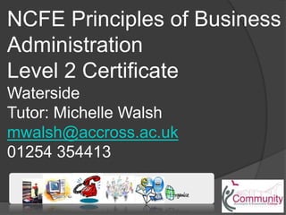 NCFE Principles of Business
Administration
Level 2 Certificate
Waterside
Tutor: Michelle Walsh
mwalsh@accross.ac.uk
01254 354413
 