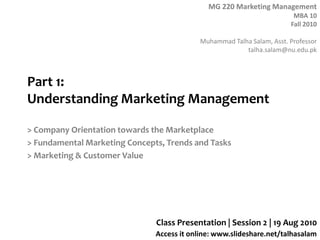Part 1: Understanding Marketing Management,[object Object],> Company Orientation towards the Marketplace,[object Object],> Fundamental Marketing Concepts, Trends and Tasks,[object Object],> Marketing & Customer Value,[object Object],Class Presentation | Session 2 | 19 Aug 2010,[object Object]
