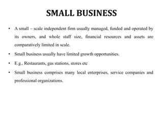 SMALL BUSINESS
• A small – scale independent firm usually managed, funded and operated by
its owners, and whole staff size, financial resources and assets are
comparatively limited in scale.
• Small business usually have limited growth opportunities.
• E.g., Restaurants, gas stations, stores etc
• Small business comprises many local enterprises, service companies and
professional organizations.
 
