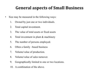 General aspects of Small Business
• Size may be measured in the following ways:
1. Owned by just one or two individuals.
2. Total capital investment.
3. The value of total assets or fixed assets
4. Total investment in plant & machinery
5. The number of persons employed.
6. Often a family –based business
7. Volume/value of production.
8. Volume/value of sales turnover.
9. Geographically limited to one or two locations.
10. A combination of the above.
 
