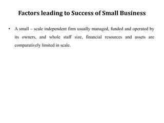 Factors leading to Success of Small Business
• A small – scale independent firm usually managed, funded and operated by
its owners, and whole staff size, financial resources and assets are
comparatively limited in scale.
 