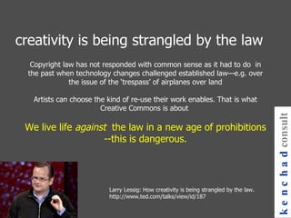 Copyright law has not responded with common sense as it had to do  in the past when technology changes challenged established law—e.g. over the issue of the ‘trespass’ of airplanes over land Artists can choose the kind of re-use their work enables. That is what Creative Commons is about  We live life  against  the law in a new age of prohibitions --this is dangerous. Larry Lessig: How creativity is being strangled by the law. http://www.ted.com/talks/view/id/187 creativity is being strangled by the law kenchad consulting 