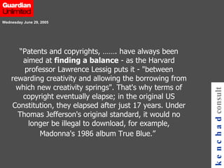 “ Patents and copyrights, ……. have always been aimed at  finding a balance  - as the Harvard professor Lawrence Lessig puts it - "between rewarding creativity and allowing the borrowing from which new creativity springs". That's why terms of copyright eventually elapse; in the original US Constitution, they elapsed after just 17 years. Under Thomas Jefferson's original standard, it would no longer be illegal to download, for example, Madonna's 1986 album True Blue.”   Wednesday June 29, 2005   kenchad consulting 