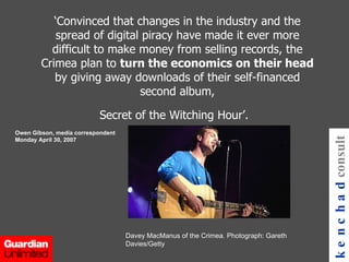 ‘ Convinced that changes in the industry and the spread of digital piracy have made it ever more difficult to make money from selling records, the Crimea plan to  turn the economics on their head  by giving away downloads of their self-financed second album, Secret of the Witching Hour’.   Owen Gibson, media correspondent Monday April 30, 2007 kenchad consulting Davey MacManus of the Crimea. Photograph: Gareth Davies/Getty 