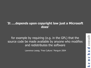‘ It ….depends upon copyright law just a Microsoft does’ for example by requiring (e.g. in the GPL) that the source code be made available by anyone who modifies and redistributes the software  Lawrence Lessig. ‘Free Culture.’ Penguin 2004 kenchad consulting 