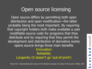 Open source differs by permitting both open distribution and open modification—the latter probably being the most important. By requiring that copyright holders both make available a user modifiable source code for programs that they distribute and by requiring that they permit the development and distribution of derivative works opens source brings three main benefits Innovation Reliability Longevity (it doesn't go 'out-of-print') Open source licensing kenchad consulting Taken from’: Understanding Open Source & Free Software Licensing’. By Andrew M St Laurent. O’Reilly. 2004 