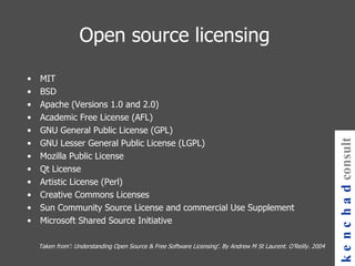 Open source licensing MIT BSD Apache (Versions 1.0 and 2.0) Academic Free License (AFL) GNU General Public License (GPL) GNU Lesser General Public License (LGPL) Mozilla Public License Qt License Artistic License (Perl) Creative Commons Licenses Sun Community Source License and commercial Use Supplement Microsoft Shared Source Initiative Taken from’: Understanding Open Source & Free Software Licensing’. By Andrew M St Laurent. O’Reilly. 2004 kenchad consulting 