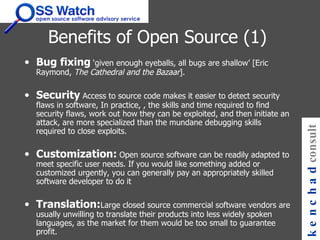 Benefits of Open Source (1) Bug fixing  ‘given enough eyeballs, all bugs are shallow’ [Eric Raymond,  The Cathedral and the Bazaar ].   Security  Access to source code makes it easier to detect security flaws in software, In practice, , the skills and time required to find security flaws, work out how they can be exploited, and then initiate an attack, are more specialized than the mundane debugging skills required to close exploits.  Customization:   Open source software can be readily adapted to meet specific user needs. If you would like something added or customized urgently, you can generally pay an appropriately skilled software developer to do it  Translation: Large closed source commercial software vendors are usually unwilling to translate their products into less widely spoken languages, as the market for them would be too small to guarantee profit. kenchad consulting 