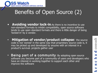 Benefits of Open Source (2)   Avoiding vendor lock-in :As there is no incentive to use non-standard formats to inhibit compatibility, open source software tends to use open standard formats and there is little danger of being ‘locked-in’ by a vendor.    Mitigation of vendor/product collapse :  the source code is not 'owned' in the same way that proprietary source code is, it may be picked up and developed by anyone with an interest in a product's survival. projects gather user  Being part of a community :  By adopting open source software you become part of a community of users and developers who have an interest in working together to support each other and improve the software   kenchad consulting 