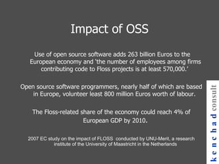 Impact of OSS Use of open source software adds 263 billion Euros to the European economy and ‘the number of employees among firms contributing code to Floss projects is at least 570,000.’     Open source software programmers, nearly half of which are based in Europe, volunteer least 800 million Euros worth of labour.     The Floss-related share of the economy could reach 4% of European GDP by 2010 . 2007 EC study on the impact of FLOSS  conducted by UNU-Merit, a research institute of the University of Maastricht in the Netherlands kenchad consulting 