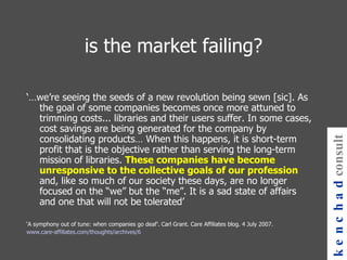 is the market failing? ‘… we’re seeing the seeds of a new revolution being sewn [sic]. As the goal of some companies becomes once more attuned to trimming costs... libraries and their users suffer. In some cases, cost savings are being generated for the company by consolidating products… When this happens, it is short-term profit that is the objective rather than serving the long-term mission of libraries.  These companies have become unresponsive to the collective goals of our profession  and, like so much of our society these days, are no longer focused on the “we” but the “me”. It is a sad state of affairs and one that will not be tolerated’ ‘ A symphony out of tune: when companies go deaf’. Carl Grant. Care Affiliates blog. 4 July 2007. www.care-affiliates.com/thoughts/archives/6 kenchad consulting 