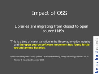 Impact of OSS Libraries  are  migrating from closed to open source LMSs ‘ This is a time of major transition in the library automation industry and  the   open source software movement has found fertile ground among libraries ’.  Open Source Integrated Library Systems.  By Marshall Breeding. Library Technology Reports. Vol 44. Number 8. November/December 2008  kenchad consulting 