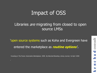 Impact of OSS Libraries  are  migrating from closed to open source LMSs ‘ open source systems  such as Koha and Evergreen have entered the marketplace as  routine options '.  ‘ Investing in The Future: Automation Marketplace  2009.. By Marshall Breeding. Library Journal, 1st April  2009.  .  kenchad consulting 