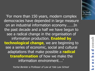 ‘ For more than 150 years, modern complex democracies have depended in large measure on an industrial information economy…….In the past decade and a half we have begun to see a radical change in the organisation of information production.  Enabled by technological change ,  we are beginning to see a series of economic, social and cultural adaptations that make possible a  radical transformation  of how we make the information environment….’   Yochai Benkler a Professor of Law at Yale Law School   kenchad consulting 