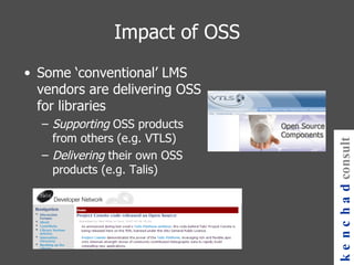 Impact of OSS Some ‘conventional’ LMS vendors are delivering OSS for libraries Supporting  OSS products from others (e.g. VTLS) Delivering  their own OSS products (e.g. Talis) kenchad consulting 
