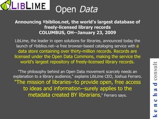 Announcing ‡biblios.net, the world's largest database of freely-licensed library records COLUMBUS, OH--January 23, 2009 LibLime, the leader in open solutions for libraries, announced today the launch of ‡biblios.net--a free browser-based cataloging service with  a data store containing over thirty-million records. Records are licensed under the Open Data Commons, making the service the world's largest repository of freely-licensed library records. "The philosophy behind an Open Data movement scarcely needs an explanation to a library audience," explains LibLime CEO, Joshua Ferraro.  "The mission of libraries--to provide open, free access to ideas and information--surely applies to the metadata created BY librarians ," Ferraro says. kenchad consulting Open  Data 
