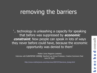 removing the barriers ‘ .. technology is unleashing a capacity for speaking that before was suppressed by  economic constraint . Now people can speak in lots of ways they never before could have, because the economic opportunity was denied to them’ Mother Jones Magazine (website) Interview with  Lawrence Lessig:  Stanford Law School Professor, Creative Commons Chair  June 29, 2007    http://www.motherjones.com/interview/2007/07/lawrence_lessig.html kenchad consulting 