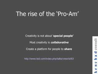 The rise of the ‘Pro-Am’     Creativity is not about ‘ special people’ Most creativity is  collaborative Create a platform for people to  share   http://www.ted.com/index.php/talks/view/id/63 kenchad consulting 