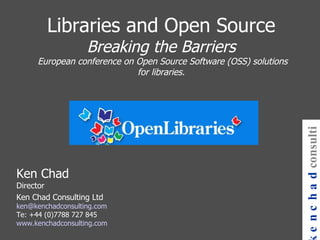 Libraries and Open Source Breaking the Barriers  European conference on Open Source Software (OSS) solutions for libraries. Ken Chad Director Ken Chad Consulting Ltd [email_address] Te: +44 (0)7788 727 845 www.kenchadconsulting.com kenchad consulting 