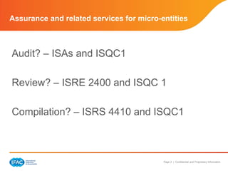 Assurance and related services for micro-entities



Audit? – ISAs and ISQC1

Review? – ISRE 2400 and ISQC 1

Compilation? – ISRS 4410 and ISQC1



                                          Page 2 | Confidential and Proprietary Information
 