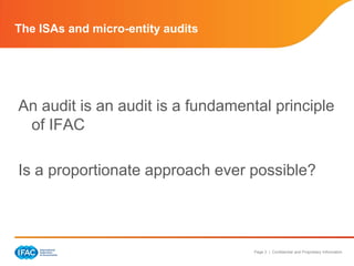 The ISAs and micro-entity audits




An audit is an audit is a fundamental principle
 of IFAC

Is a proportionate approach ever possible?



                                   Page 3 | Confidential and Proprietary Information
 
