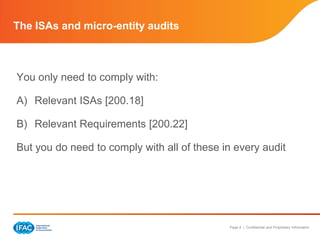 The ISAs and micro-entity audits



You only need to comply with:

A) Relevant ISAs [200.18]

B) Relevant Requirements [200.22]

But you do need to comply with all of these in every audit




                                             Page 4 | Confidential and Proprietary Information
 