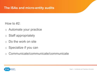 The ISAs and micro-entity audits



How to #2:
o Automate your practice
o Staff appropriately
o Do the work on site
o Specialize if you can
o Communicate/communicate/communicate



                                        Page 8 | Confidential and Proprietary Information
 
