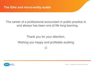 The ISAs and micro-entity audits



 The career of a professional accountant in public practice is
        and always has been one of life long learning.


                Thank you for your attention.
          Wishing you happy and profitable auditing
                              




                                                Page 9 | Confidential and Proprietary Information
 