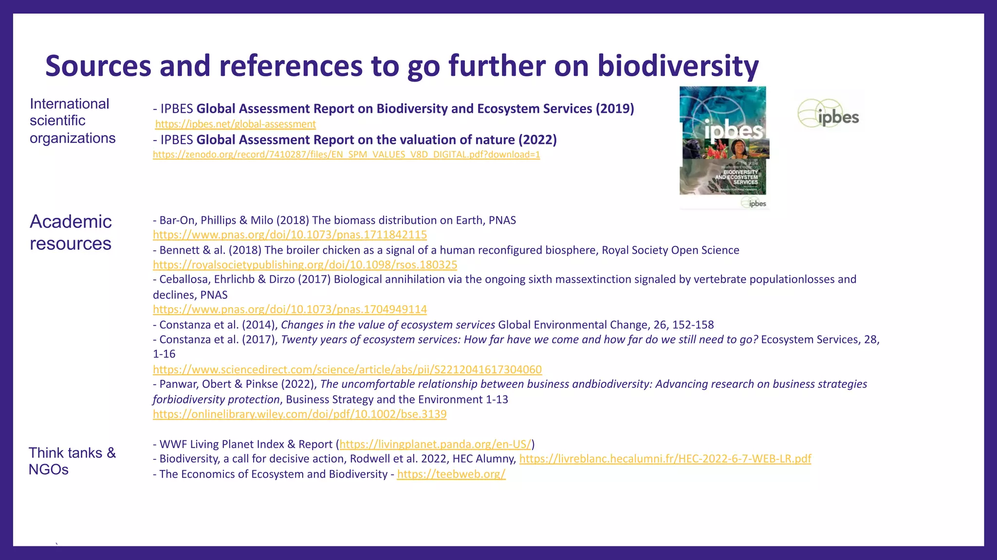 Sources and references to go further on biodiversity
- IPBES Global Assessment Report on Biodiversity and Ecosystem Services (2019)
https://ipbes.net/global-assessment
- IPBES Global Assessment Report on the valuation of nature (2022)
https://zenodo.org/record/7410287/files/EN_SPM_VALUES_V8D_DIGITAL.pdf?download=1
- Bar-On, Phillips & Milo (2018) The biomass distribution on Earth, PNAS
https://www.pnas.org/doi/10.1073/pnas.1711842115
- Bennett & al. (2018) The broiler chicken as a signal of a human reconfigured biosphere, Royal Society Open Science
https://royalsocietypublishing.org/doi/10.1098/rsos.180325
- Ceballosa, Ehrlichb & Dirzo (2017) Biological annihilation via the ongoing sixth massextinction signaled by vertebrate populationlosses and
declines, PNAS
https://www.pnas.org/doi/10.1073/pnas.1704949114
- Constanza et al. (2014), Changes in the value of ecosystem services Global Environmental Change, 26, 152-158
- Constanza et al. (2017), Twenty years of ecosystem services: How far have we come and how far do we still need to go? Ecosystem Services, 28,
1-16
https://www.sciencedirect.com/science/article/abs/pii/S2212041617304060
- Panwar, Obert & Pinkse (2022), The uncomfortable relationship between business andbiodiversity: Advancing research on business strategies
forbiodiversity protection, Business Strategy and the Environment 1-13
https://onlinelibrary.wiley.com/doi/pdf/10.1002/bse.3139
- WWF Living Planet Index & Report (https://livingplanet.panda.org/en-US/)
- Biodiversity, a call for decisive action, Rodwell et al. 2022, HEC Alumny, https://livreblanc.hecalumni.fr/HEC-2022-6-7-WEB-LR.pdf
- The Economics of Ecosystem and Biodiversity - https://teebweb.org/
Academic
resources
Think tanks &
NGOs
International
scientific
organizations
 