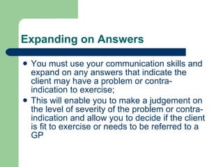 Expanding on Answers You must use your communication skills and expand on any answers that indicate the client may have a problem or contra-indication to exercise;  This will enable you to make a judgement on the level of severity of the problem or contra-indication and allow you to decide if the client is fit to exercise or needs to be referred to a GP 
