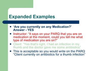 Expanded Examples ‘ Are you currently on any Medication?’  Answer - YES Instructor: “It says on your PARQ that you are on medication at the moment, could you tell me what type of medication you are on?” Client: “Yes that’s right, I had an infection in my thumb and the doctor gave me some antibiotics” This is acceptable so you would write on the PARQ “Client currently on antibiotics for a thumb infection” 
