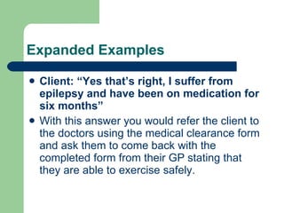 Expanded Examples Client: “Yes that’s right, I suffer from epilepsy and have been on medication for six months” With this answer you would refer the client to the doctors using the medical clearance form and ask them to come back with the completed form from their GP stating that they are able to exercise safely. 