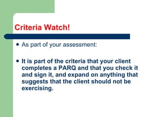 Criteria Watch! As part of your assessment: It is part of the criteria that your client completes a PARQ and that you check it and sign it, and expand on anything that suggests that the client should not be exercising. 