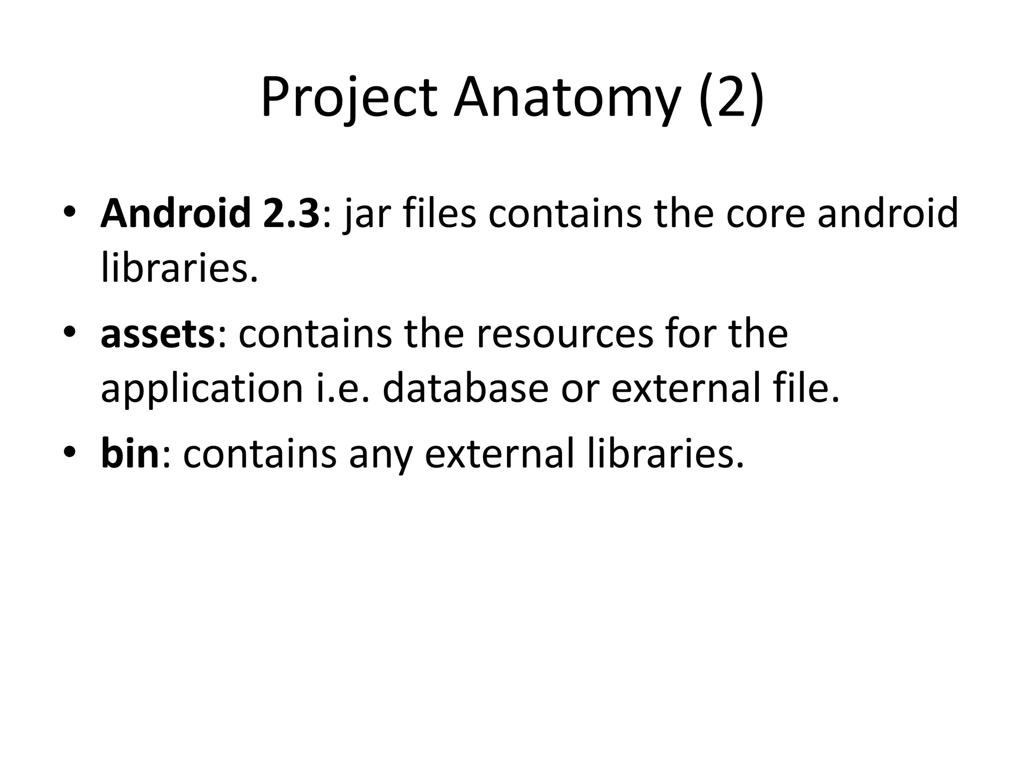 Project Anatomy (2)
• Android 2.3: jar files contains the core android
  libraries.
• assets: contains the resources for the
  application i.e. database or external file.
• bin: contains any external libraries.
 