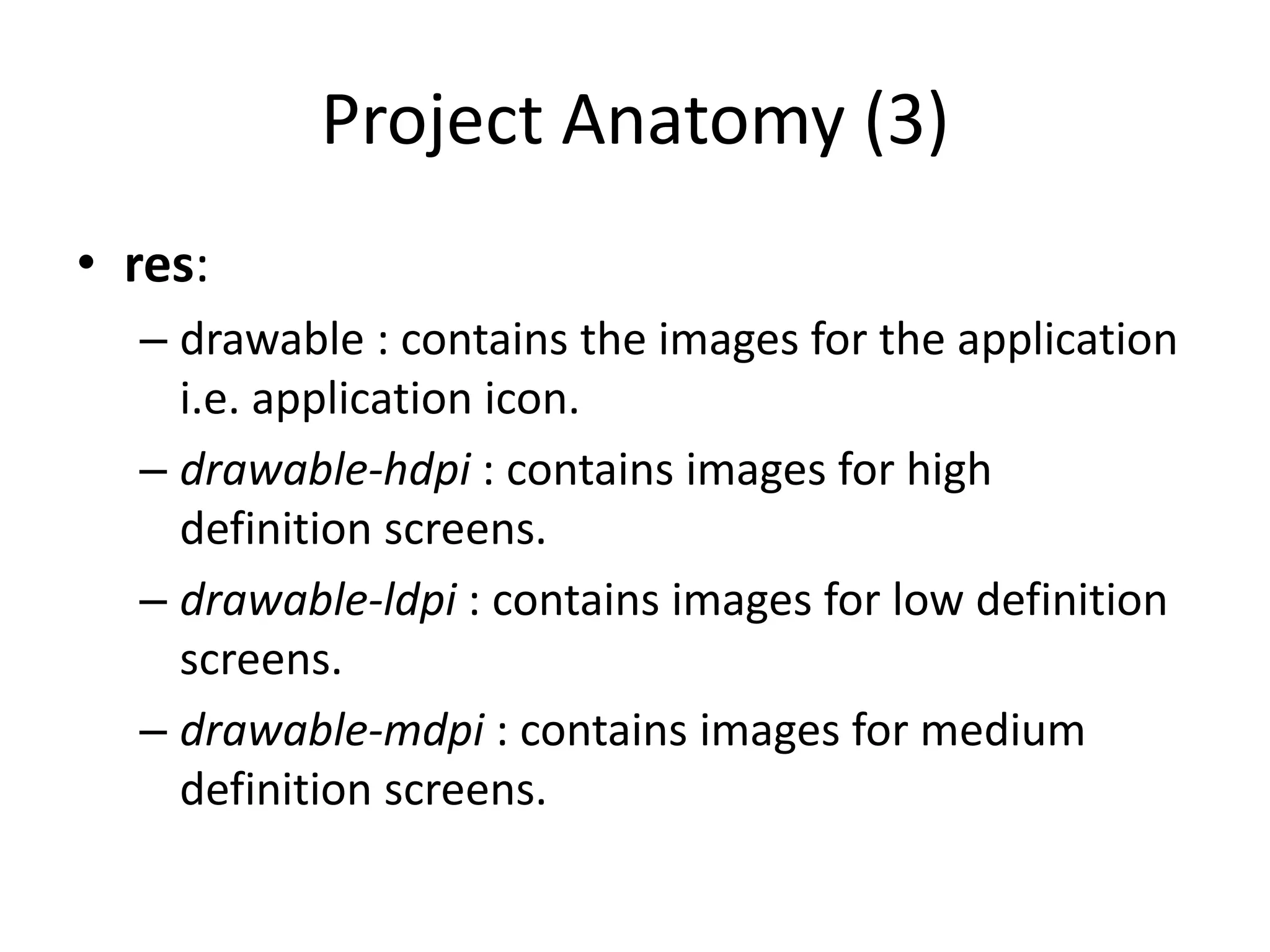 Project Anatomy (3)
• res:
  – drawable : contains the images for the application
    i.e. application icon.
  – drawable-hdpi : contains images for high
    definition screens.
  – drawable-ldpi : contains images for low definition
    screens.
  – drawable-mdpi : contains images for medium
    definition screens.
 