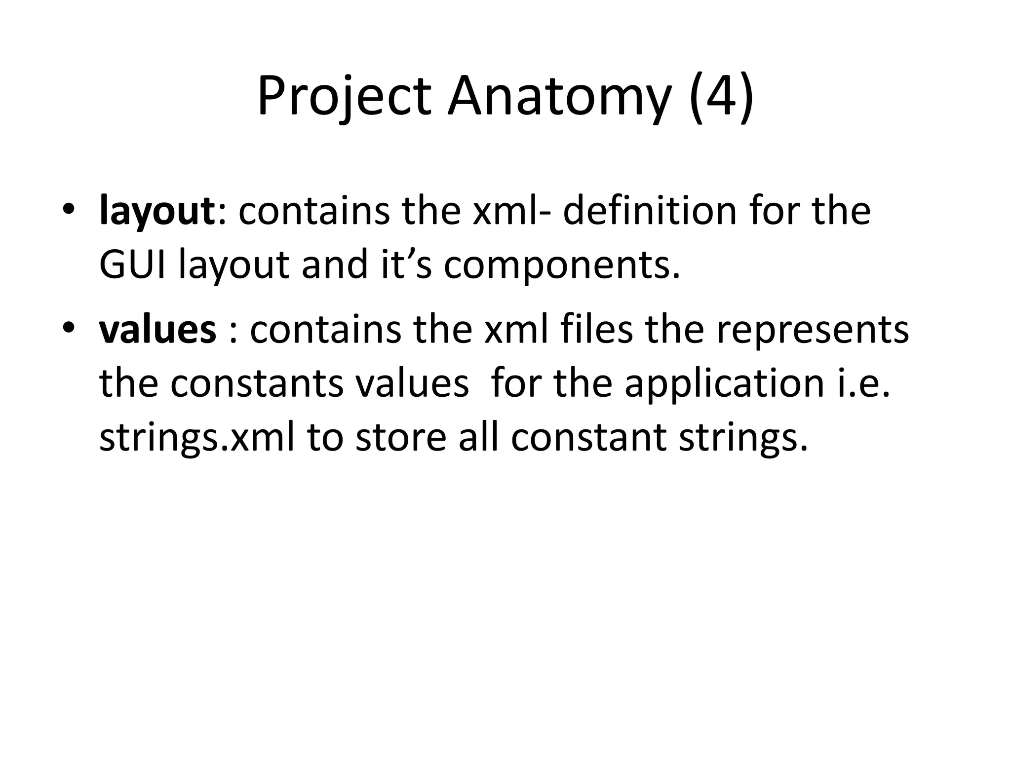 Project Anatomy (4)
• layout: contains the xml- definition for the
  GUI layout and it’s components.
• values : contains the xml files the represents
  the constants values for the application i.e.
  strings.xml to store all constant strings.
 