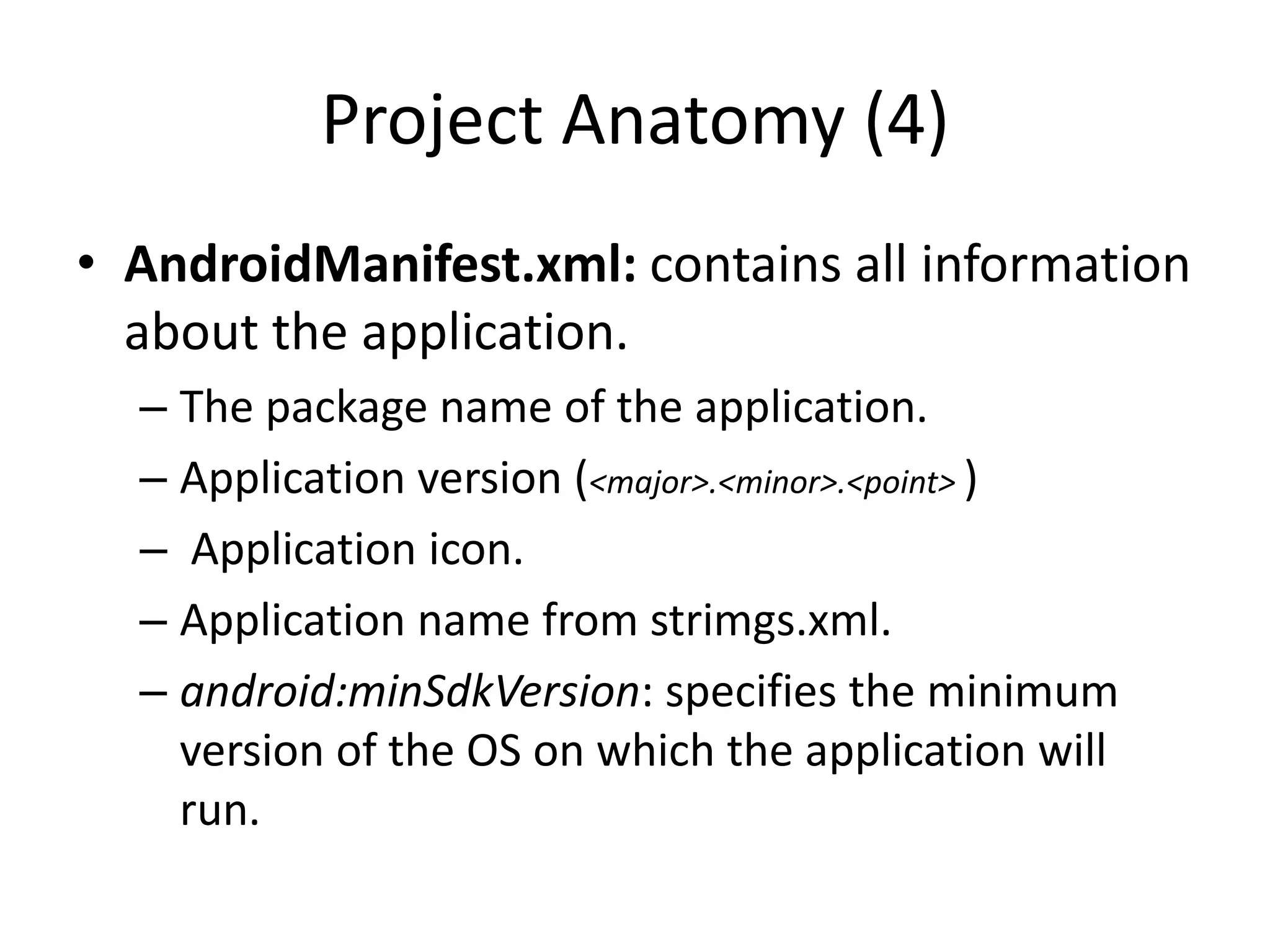 Project Anatomy (4)
• AndroidManifest.xml: contains all information
  about the application.
  – The package name of the application.
  – Application version (<major>.<minor>.<point> )
  – Application icon.
  – Application name from strimgs.xml.
  – android:minSdkVersion: specifies the minimum
    version of the OS on which the application will
    run.
 