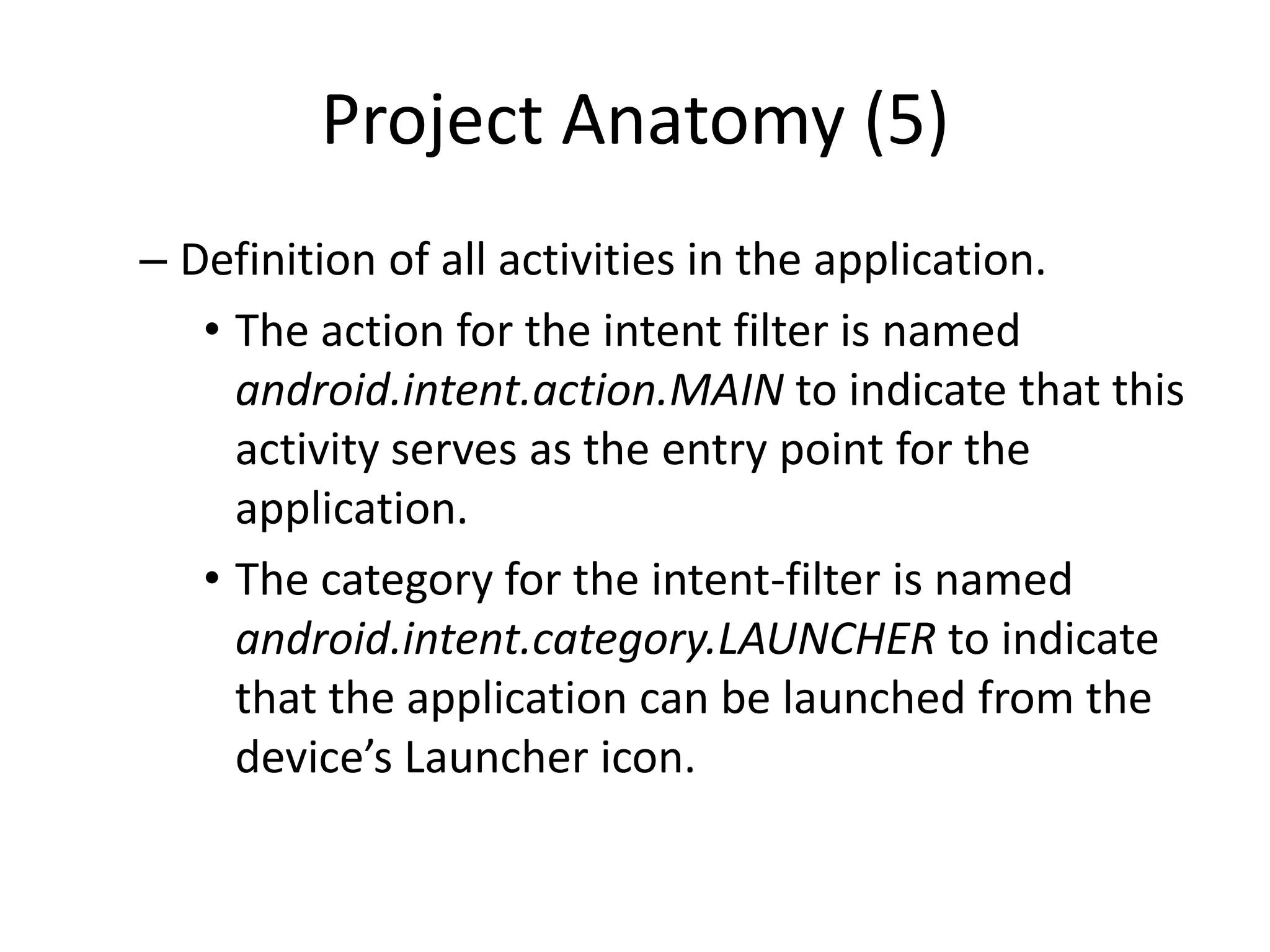 Project Anatomy (5)
– Definition of all activities in the application.
   • The action for the intent filter is named
     android.intent.action.MAIN to indicate that this
     activity serves as the entry point for the
     application.
   • The category for the intent-filter is named
     android.intent.category.LAUNCHER to indicate
     that the application can be launched from the
     device’s Launcher icon.
 