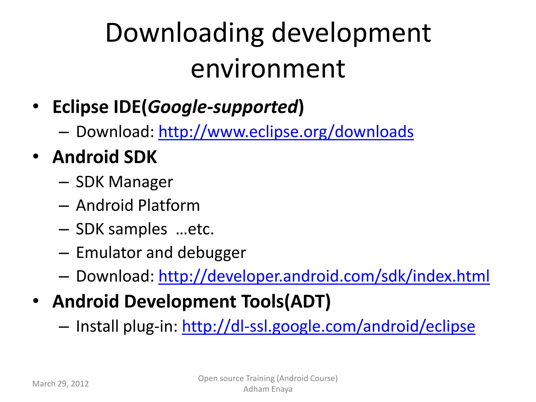 Downloading development
                       environment
• Eclipse IDE(Google-supported)
      – Download: http://www.eclipse.org/downloads
• Android SDK
      –   SDK Manager
      –   Android Platform
      –   SDK samples …etc.
      –   Emulator and debugger
      –   Download: http://developer.android.com/sdk/index.html
• Android Development Tools(ADT)
      – Install plug-in: http://dl-ssl.google.com/android/eclipse

                         Open source Training (Android Course)
March 29, 2012
                                    Adham Enaya
 